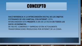 CONCEPT0
• HACE REFERENCIA A LA INTERCONEXIÓN DIGITAL DE LOS OBJETOS
COTIDIANOS DE USO HABITUAL CON INTERNET. ESTA
INTERCONEXIÓN ESTÁ PRESENTE A DÍA DE LA FECHA EN TODOS LOS
SOCIO-ECONÓMICOS.
DE HECHO, GOBIERNOS Y EMPRESAS ESTÁN ACTUALMENTE
TRANSFORMACIONES PRODUCIDAS POR INTERNET DE LA COSAS.
 