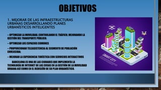 OBJETIVOS
1. MEJORAR DE LAS INFRAESTRUCTURAS
URBANAS DESARROLLANDO PLANES
URBANÍSTICOS INTELIGENTES
– OPTIMIZAR LA MOVILIDAD, CONTROLANDO EL TRÁFICO, MEJORANDO LA
GESTIÓN DEL TRANSPORTE PÚBLICO;
– OPTIMIZAR LOS ESPACIOS COMUNES
– PROPORCIONAR TELEASISTENCIA AL SEGMENTO DE POBLACIÓN
ENVEJECIDA;
– MEJORAR LA EXPERIENCIA TURÍSTICA CON SERVICIOS INTERACTIVOS
BARCELONA ES UNA DE LAS CIUDADES QUE IMPLEMENTA LA
TECNOLOGÍA DE INTERNET DE LAS COSAS EN LA GESTIÓN DE LA MOVILIDAD
URBANA ASÍ COMO EN EL REDISEÑO DE SU PLAN URBANÍSTICO.
 