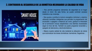 2. CONTRIBUIR AL DESARROLLO DE LA DOMÓTICA MEJORANDO LA CALIDAD DE VIDA
– Nos permite programar elementos de seguridad en el hogar
desde el móvil. De esta forma, se puede controlar accesos
indebidos a las viviendas.
– Nos ayuda a contribuir al ahorro energético individual y colectivo
utilizando bombillas inteligentes que permiten la programación del
encendido o apagado a distancia así como, graduar la intensidad
de la iluminación incluso adaptándola a las distintas necesidades
según la hora del día. También se puede programar encendido y
apagado de televisores y electrodomésticos;
– Mejora nuestra calidad de vida mediante la utilización de robots
que automatizan las tareas domésticas: barredoras, fregadoras…
 