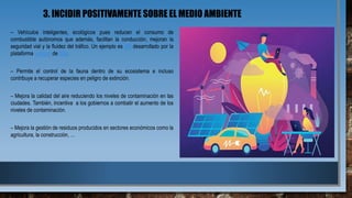 3. INCIDIR POSITIVAMENTE SOBRE EL MEDIO AMBIENTE
– Vehículos inteligentes, ecológicos pues reducen el consumo de
combustible autónomos que además, facilitan la conducción, mejoran la
seguridad vial y la fluidez del tráfico. Un ejemplo es olli desarrollado por la
plataforma watson de IBM.
– Permite el control de la fauna dentro de su ecosistema e incluso
contribuye a recuperar especies en peligro de extinción.
– Mejora la calidad del aire reduciendo los niveles de contaminación en las
ciudades. También, incentiva a los gobiernos a combatir el aumento de los
niveles de contaminación.
– Mejora la gestión de residuos producidos en sectores económicos como la
agricultura, la construcción, …
 
