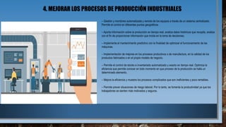 4. MEJORAR LOS PROCESOS DE PRODUCCIÓN INDUSTRIALES
– Gestión y monitoreo automatizada y remota de los equipos a través de un sistema centralizado.
Permite el control en diferentes puntos geográficos.
– Aporta información sobre la producción en tiempo real, analiza datos históricos que recopila, analiza
con el fin de proporcionar información que incida en la toma de decisiones.
– Implementa el mantenimiento predictivo con la finalidad de optimizar el funcionamiento de las
máquinas.
– Implementación de mejoras en los procesos productivos o de manufactura, en la calidad de los
productos fabricados o en el propio modelo de negocio.
– Permite el control de stocks e inventariado automatizado y exacto en tiempo real. Optimiza la
eficiencia que permite conocer en todo momento en que proceso de la producción se halla un
determinado elemento.
– Mejora la eficiencia y muestra los procesos complicados que son ineficientes y poco rentables.
– Permite prever situaciones de riesgo laboral. Por lo tanto, se fomenta la productividad ya que los
trabajadores se sienten más motivados y seguros.
 