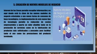 5. CREACIÓN DE NUEVOS MODELOS DE NEGOCIO
Internet de las Cosas permite recopilar información y es
aquí donde está la clave de los nuevos modelos de
negocio orientados a una nueva forma de consumo de
base tecnológica. La implementación de este nuevo tipo
de tecnología permite la reducción de costes
empresariales y aporta un valor añadido tanto en la
prestación de servicios como en la fabricación de
productos más sofisticados y pensados para facilitar
tanto el uso como las prestaciones del producto
terminado.
 