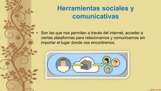 Herramientas sociales y
comunicativas
• Son las que nos permiten a través del internet, acceder a
ciertas plataformas para relacionarnos y comunicarnos sin
importar el lugar donde nos encontremos.
 