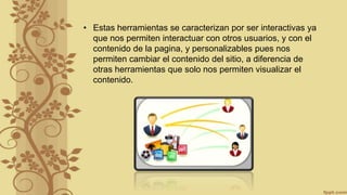 • Estas herramientas se caracterizan por ser interactivas ya
que nos permiten interactuar con otros usuarios, y con el
contenido de la pagina, y personalizables pues nos
permiten cambiar el contenido del sitio, a diferencia de
otras herramientas que solo nos permiten visualizar el
contenido.
 