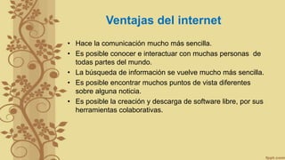 Ventajas del internet
• Hace la comunicación mucho más sencilla.
• Es posible conocer e interactuar con muchas personas de
todas partes del mundo.
• La búsqueda de información se vuelve mucho más sencilla.
• Es posible encontrar muchos puntos de vista diferentes
sobre alguna noticia.
• Es posible la creación y descarga de software libre, por sus
herramientas colaborativas.
 