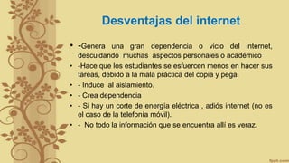 Desventajas del internet
• -Genera una gran dependencia o vicio del internet,
descuidando muchas aspectos personales o académico
• -Hace que los estudiantes se esfuercen menos en hacer sus
tareas, debido a la mala práctica del copia y pega.
• - Induce al aislamiento.
• - Crea dependencia
• - Si hay un corte de energía eléctrica , adiós internet (no es
el caso de la telefonía móvil).
• - No todo la información que se encuentra allí es veraz.
 