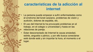 características de la adicción al
internet
• La persona puede empezar a sufrir enfermedades como
el síndrome del túnel carpiano, problemas de visión y
audición, dolores de espalda, etc.
• El uso del Internet le ha provocado problemas en el
trabajo, en el colegio o universidad y hasta en las
relaciones de pareja.
• Estar desconectado de Internet le causa ansiedad,
estrés, angustia o pánico, y por ello busca conectarse
esté donde esté y sin importar la hora, el momento o el
lugar.
 
