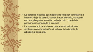 • La persona modifica sus hábitos de vida por conectarse a
Internet: deja de dormir, comer, hacer ejercicio, compartir
con sus allegados, estudiar, trabajar, etc., con tal de
permanecer conectado a Internet.
• La persona adicta a Internet puede sufrir adicciones
similares como la adicción al trabajo, la ludopatía, la
adicción al sexo, etc.
 