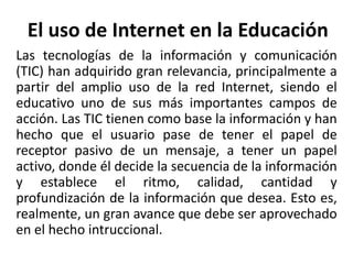 El uso de Internet en la Educación
Las tecnologías de la información y comunicación
(TIC) han adquirido gran relevancia, principalmente a
partir del amplio uso de la red Internet, siendo el
educativo uno de sus más importantes campos de
acción. Las TIC tienen como base la información y han
hecho que el usuario pase de tener el papel de
receptor pasivo de un mensaje, a tener un papel
activo, donde él decide la secuencia de la información
y establece el ritmo, calidad, cantidad y
profundización de la información que desea. Esto es,
realmente, un gran avance que debe ser aprovechado
en el hecho intruccional.
 