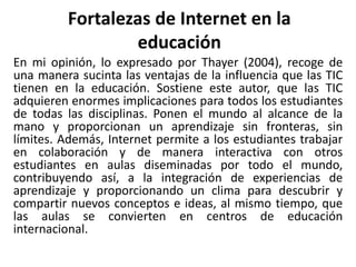Fortalezas de Internet en la
educación
En mi opinión, lo expresado por Thayer (2004), recoge de
una manera sucinta las ventajas de la influencia que las TIC
tienen en la educación. Sostiene este autor, que las TIC
adquieren enormes implicaciones para todos los estudiantes
de todas las disciplinas. Ponen el mundo al alcance de la
mano y proporcionan un aprendizaje sin fronteras, sin
límites. Además, Internet permite a los estudiantes trabajar
en colaboración y de manera interactiva con otros
estudiantes en aulas diseminadas por todo el mundo,
contribuyendo así, a la integración de experiencias de
aprendizaje y proporcionando un clima para descubrir y
compartir nuevos conceptos e ideas, al mismo tiempo, que
las aulas se convierten en centros de educación
internacional.
 