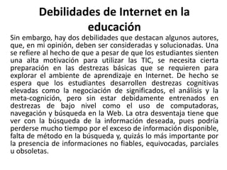 Debilidades de Internet en la
educación
Sin embargo, hay dos debilidades que destacan algunos autores,
que, en mi opinión, deben ser consideradas y solucionadas. Una
se refiere al hecho de que a pesar de que los estudiantes sienten
una alta motivación para utilizar las TIC, se necesita cierta
preparación en las destrezas básicas que se requieren para
explorar el ambiente de aprendizaje en Internet. De hecho se
espera que los estudiantes desarrollen destrezas cognitivas
elevadas como la negociación de significados, el análisis y la
meta-cognición, pero sin estar debidamente entrenados en
destrezas de bajo nivel como el uso de computadoras,
navegación y búsqueda en la Web. La otra desventaja tiene que
ver con la búsqueda de la información deseada, pues podría
perderse mucho tiempo por el exceso de información disponible,
falta de método en la búsqueda y, quizás lo más importante por
la presencia de informaciones no fiables, equivocadas, parciales
u obsoletas.
 
