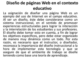 Diseño de páginas Web en el contexto
educativo
La asignación de diseñar una página Web es un
ejemplo del uso de Internet en el campo educativo.
Al ser un diseño, éste debe considerarse como un
sistema instruccional, en el sentido de promover
experiencias estructuradas para lograr la interacción
y la interrelación de los estudiantes y sus profesores.
El diseño debe tomar esto en cuenta, a fin de lograr
los objetivos específicos, pero debe estar organizado
de manera muy dinámica como un todo. Por esta
razón, es necesario que el instructor, o diseñador,
reconozca la importancia del diseño instruccional a la
hora de implementar esta tecnología y que se
asegure de que el ambiente de trabajo se diseñe
teniendo como base una teoría de aprendizaje.
 