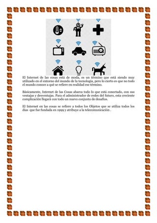 El Internet de las cosas está de moda, es un término que está siendo muy
utilizado en el entorno del mundo de la tecnología, pero lo cierto es que no todo
el mundo conoce a qué se refiere en realidad ese término.
Básicamente, Internet de las Cosas abarca todo lo que está conectado, con sus
ventajas y desventajas. Para el administrador de redes del futuro, esta creciente
complicación llegará con todo un nuevo conjunto de desafíos.
El Internet en las cosas se refiere a todos los Objetos que se utiliza todos los
días que fue fundada en 1999 y atribuye a la telecomunicación .
 