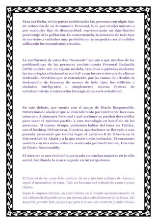 Para esa fecha, en los países occidentales las personas con algún tipo
de reducción de su Autonomía Personal, bien por envejecimiento o
por cualquier tipo de discapacidad, representarán un significativo
porcentaje de la población. En consecuencia, la demanda de todo tipo
de servicios y cuidados muy probablemente no podrán ser atendidos
utilizando los mecanismos actuales.
La confluencia de estos dos "tsunamis" apunta a que muchas de las
problemáticas de las personas conAutonomía Personal Reducida
(APR) podrán ser, en alguna medida, resueltas o paliadas mediante
las tecnologías relacionadas con IoT o con los servicios que de ellas se
derivarán. Servicios que se extenderán por las ramas de eHealth, la
destrucción de barreras de acceso de todo tipo, los edificios y
ciudades inteligentes o simplemente nuevas formas de
entretenimiento e interacción inimaginables en la actualidad.
En este debate, que cuenta con el apoyo de Diario Responsable,
trataremos de analizar qué se entiende tanto por Internet de las Cosas
como por Autonomía Personal y qué acciones se pueden desarrollar
para sacar el máximo partido a esta tecnología en beneficio de las
personas. Al mismo tiempo, podremos hablar del tema vía Twitter,
con el hashtag #RConversa. Vuestras aportaciones se llevarán a una
jornada presencial que tendrá lugar el próximo 8 de febrero en la
Universidad de Alcalá y a la que estáis todos invitados. El encuentro
contará con una mesa redonda moderada porJordi Jaumà, Director
de Diario Responsable.
El internet es una evolución que ayuda en muchas maneras en la vida
social, facilitando la cosa a la gente en investigaciones
El Internet de las cosas debe codificar de 50 a 100.000 millones de objetos y
seguir el movimiento de estos. Todo ser humano está rodeado de 1.000 a 5.000
objetos.
Según la empresa Gartner, en 2020 habrán en el mundo aproximadamente 26
mil millones de dispositivos con un sistema adaptado al Internet de las Cosas. Abi
Research, por otro lado, asegura que para el mismo año existirán 30 mil millones
 