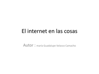 El internet en las cosas
Autor : maría Guadalupe Velasco Camacho
 