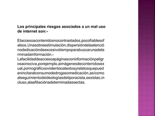 Los principales riesgos asociados a un mal uso
de internet son:Elaccesoacontenidosnocontrastados,pocofiablesof
alsos.Unasobreestimulación,dispersióndelaatenció
nodedicacióndeexcesivotiempoparabuscarunadete
rminadainformación.Lafacilidaddeaccesoapáginasconinformaciónpeligr
osaonociva,porejemplo,aimágenesdecontenidosex
ual,pornográficooviolentooatextosyrelatosquepued
enincitaralconsumodedrogasomedicación,asícomo
alseguimientodeideologíasdetiporacista,sexistao,in
cluso,alaafiliaciónadeterminadassectas.