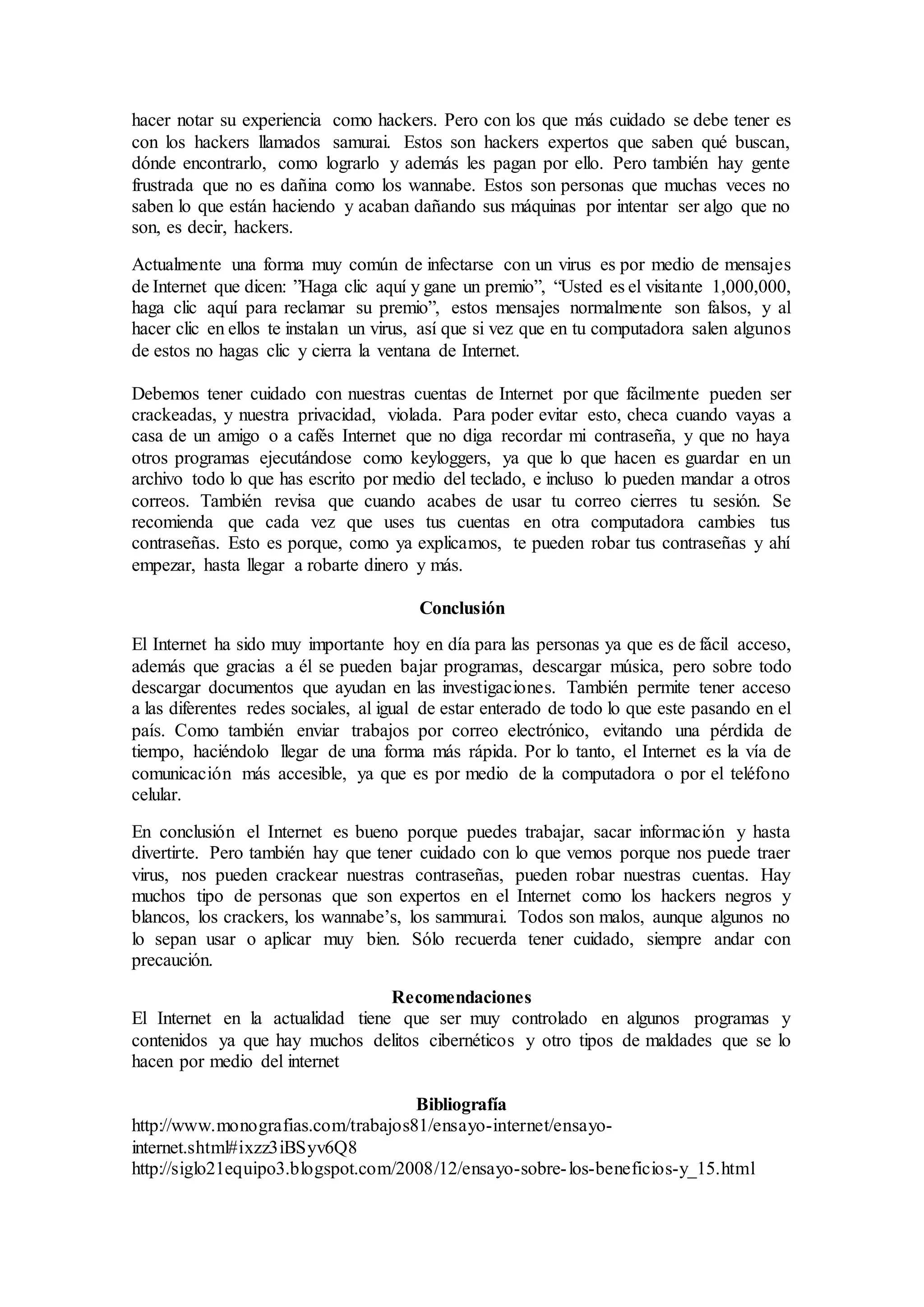 hacer notar su experiencia como hackers. Pero con los que más cuidado se debe tener es
con los hackers llamados samurai. Estos son hackers expertos que saben qué buscan,
dónde encontrarlo, como lograrlo y además les pagan por ello. Pero también hay gente
frustrada que no es dañina como los wannabe. Estos son personas que muchas veces no
saben lo que están haciendo y acaban dañando sus máquinas por intentar ser algo que no
son, es decir, hackers.
Actualmente una forma muy común de infectarse con un virus es por medio de mensajes
de Internet que dicen: ”Haga clic aquí y gane un premio”, “Usted es el visitante 1,000,000,
haga clic aquí para reclamar su premio”, estos mensajes normalmente son falsos, y al
hacer clic en ellos te instalan un virus, así que si vez que en tu computadora salen algunos
de estos no hagas clic y cierra la ventana de Internet.
Debemos tener cuidado con nuestras cuentas de Internet por que fácilmente pueden ser
crackeadas, y nuestra privacidad, violada. Para poder evitar esto, checa cuando vayas a
casa de un amigo o a cafés Internet que no diga recordar mi contraseña, y que no haya
otros programas ejecutándose como keyloggers, ya que lo que hacen es guardar en un
archivo todo lo que has escrito por medio del teclado, e incluso lo pueden mandar a otros
correos. También revisa que cuando acabes de usar tu correo cierres tu sesión. Se
recomienda que cada vez que uses tus cuentas en otra computadora cambies tus
contraseñas. Esto es porque, como ya explicamos, te pueden robar tus contraseñas y ahí
empezar, hasta llegar a robarte dinero y más.
Conclusión
El Internet ha sido muy importante hoy en día para las personas ya que es de fácil acceso,
además que gracias a él se pueden bajar programas, descargar música, pero sobre todo
descargar documentos que ayudan en las investigaciones. También permite tener acceso
a las diferentes redes sociales, al igual de estar enterado de todo lo que este pasando en el
país. Como también enviar trabajos por correo electrónico, evitando una pérdida de
tiempo, haciéndolo llegar de una forma más rápida. Por lo tanto, el Internet es la vía de
comunicación más accesible, ya que es por medio de la computadora o por el teléfono
celular.
En conclusión el Internet es bueno porque puedes trabajar, sacar información y hasta
divertirte. Pero también hay que tener cuidado con lo que vemos porque nos puede traer
virus, nos pueden crackear nuestras contraseñas, pueden robar nuestras cuentas. Hay
muchos tipo de personas que son expertos en el Internet como los hackers negros y
blancos, los crackers, los wannabe’s, los sammurai. Todos son malos, aunque algunos no
lo sepan usar o aplicar muy bien. Sólo recuerda tener cuidado, siempre andar con
precaución.
Recomendaciones
El Internet en la actualidad tiene que ser muy controlado en algunos programas y
contenidos ya que hay muchos delitos cibernéticos y otro tipos de maldades que se lo
hacen por medio del internet
Bibliografía
http://www.monografias.com/trabajos81/ensayo-internet/ensayo-
internet.shtml#ixzz3iBSyv6Q8
http://siglo21equipo3.blogspot.com/2008/12/ensayo-sobre-los-beneficios-y_15.html
 