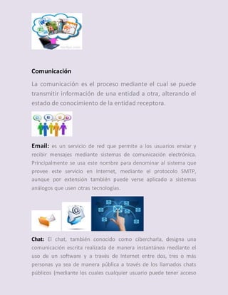 Comunicación
La comunicación es el proceso mediante el cual se puede
transmitir información de una entidad a otra, alterando el
estado de conocimiento de la entidad receptora.
Email: es un servicio de red que permite a los usuarios enviar y
recibir mensajes mediante sistemas de comunicación electrónica.
Principalmente se usa este nombre para denominar al sistema que
provee este servicio en Internet, mediante el protocolo SMTP,
aunque por extensión también puede verse aplicado a sistemas
análogos que usen otras tecnologías.
Chat: El chat, también conocido como cibercharla, designa una
comunicación escrita realizada de manera instantánea mediante el
uso de un software y a través de Internet entre dos, tres o más
personas ya sea de manera pública a través de los llamados chats
públicos (mediante los cuales cualquier usuario puede tener acceso
 