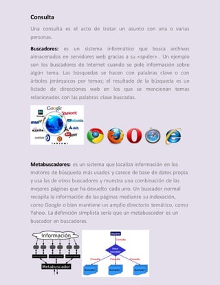 Consulta
Una consulta es el acto de tratar un asunto con una o varias
personas.
Buscadores: es un sistema informático que busca archivos
almacenados en servidores web gracias a su «spider» . Un ejemplo
son los buscadores de Internet cuando se pide información sobre
algún tema. Las búsquedas se hacen con palabras clave o con
árboles jerárquicos por temas; el resultado de la búsqueda es un
listado de direcciones web en los que se mencionan temas
relacionados con las palabras clave buscadas.
Metabuscadores: es un sistema que localiza información en los
motores de búsqueda más usados y carece de base de datos propia
y usa las de otros buscadores y muestra una combinación de las
mejores páginas que ha devuelto cada uno. Un buscador normal
recopila la información de las páginas mediante su indexación,
como Google o bien mantiene un amplio directorio temático, como
Yahoo. La definición simplista sería que un metabuscador es un
buscador en buscadores.
 