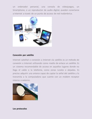 un ordenador personal, una consola de videojuegos, un
Smartphone, o un reproductor de audio digital, pueden conectarse
a Internet a través de un punto de acceso de red inalámbrica.
Conexión por satélite
Internet satelital o conexión a Internet vía satélite es un método de
conexión a Internet utilizando como medio de enlace un satélite. Es
un sistema recomendable de acceso en aquellos lugares donde no
llega el cable o la telefonía, como zonas rurales o alejadas. Es
preciso adquirir una antena capaz de captar la señal del satélite y lo
transmita a la computadora que cuente con un módem receptor
interno o externo.
Los protocolos
 