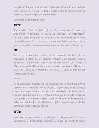 Los protocolos son, una serie de reglas que utilizan los ordenadores
para comunicarse entre sí. El protocolo utilizado determinará las
acciones posibles entre dos ordenadores.
Las clases de protocolos son:
TCP/IP:
Transmisión Control Protocol o Protocolo de Control de
Transmisión fragmenta los datos en paquetes de información.
Después, estos paquetes son enviados a la red, posiblemente sobre
rutas diferentes. El IP es el protocolo más básico de Internet, y
provee todos los servicios necesarios para el transporte de datos.
FTP:
Es un protocolo que define cómo transferir archivos de un
ordenador a otro, de un servidor remoto a un servidor local o
viceversa. Los servidores pueden ser de libre acceso con un login o
FTP anónimo. El FTP anónimo es un servidor público de FTP al cual
tiene acceso cualquier usuario de Internet sin necesidad de utilizar
ninguna contraseña.
HTTP:
Es el protocolo utilizado por los servidores de la World Wide Web
desde el nacimiento de la Web en 1990. El protocolo HTTP es el que
permite el intercambio de información hipertextual (enlaces) de las
páginas web. Se trata de un protocolo genérico orientado a objetos,
que puede usarse para muchas tareas como servidor de nombres y
sistemas distribuidos orientados a objetos, por extensión de los
comandos o los métodos usados.
Web:
Una página web, página electrónica o ciberpágina,1 2 es un
documento o información electrónica capaz de contener texto,
 