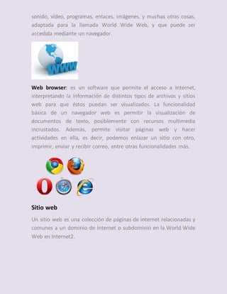 sonido, vídeo, programas, enlaces, imágenes, y muchas otras cosas,
adaptada para la llamada World Wide Web, y que puede ser
accedida mediante un navegador.
Web browser: es un software que permite el acceso a Internet,
interpretando la información de distintos tipos de archivos y sitios
web para que éstos puedan ser visualizados. La funcionalidad
básica de un navegador web es permitir la visualización de
documentos de texto, posiblemente con recursos multimedia
incrustados. Además, permite visitar páginas web y hacer
actividades en ella, es decir, podemos enlazar un sitio con otro,
imprimir, enviar y recibir correo, entre otras funcionalidades más.
Sitio web
Un sitio web es una colección de páginas de internet relacionadas y
comunes a un dominio de Internet o subdominio en la World Wide
Web en Internet2.
 
