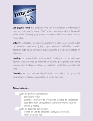 Las paginas web: Las páginas web son documentos o información
que se crean en formato HTML, estos son adaptados a la World
Wide Web (WWW) y se puede acceder a ellos por medio de un
navegador.
URL: Un localizador de recursos uniforme o URL es un identificador
de recursos uniforme (URI) cuyos recursos referidos pueden
cambiar, esto es, la dirección puede apuntar a recursos variables en
el tiempo.
Hosting: el alojamiento web o web hosting es el servicio que
provee a los usuarios de Internet un sistema para poder almacenar
información, imágenes, vídeo, o cualquier contenido accesible vía
web.
Dominio: es una red de identificación asociada a un grupo de
dispositivos o equipos conectados a la red Internet.
Generaciones
 Webs de primera generación:
o estructura lineal
o eventual inserción de fotografías y líneas de separación
o baja definición (proyectados para terminales ASCII en
blanco y negro)
 Webs de segunda generación:
o iconos en vez de palabras subrayadas con azul
o menú de opciones
 
