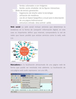 o fondos coloreados o con imágenes
o bordes azules alrededor de las figuras interactivas
 Webs de tercera generación:
o hegemonía del diseño sobre la tecnología
o utilización de metáforas
o uso de un layout tipográfico y visual para la descripción
de una página bidimensional
o estructura entrada -área central- salida
Web social: La web social incluye servicios que determinan la
tendencia en la forma de compartir información digital, en este
caso es importante definir que internet, comprendería la red de
redes que hacen posible que existan servicios como la web, web
2.0.
Marcadores:es la localización almacenada de una página web de
forma que puede ser revisitada más adelante. La localización de
una página web suele expresarse con una URL.
 