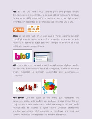 Rss: RSS es una forma muy sencilla para que puedas recibir,
directamente en tu ordenador o en una página web online (a través
de un lector RSS) información actualizada sobre tus páginas web
favoritas, sin necesidad de que tengas que visitarlas una a una.
Blog: es un sitio web en el que uno o varios autores publican
cronológicamente textos o artículos, apareciendo primero el más
reciente, y donde el autor conserva siempre la libertad de dejar
publicado lo que crea pertinente.
Wiki: es el nombre que recibe un sitio web cuyas páginas pueden
ser editadas directamente desde el navegador, donde los usuarios
crean, modifican o eliminan contenidos que, generalmente,
comparten.
Red social: Una red social es una forma que representa una
estructura social, asignándole un símbolo, si dos elementos del
conjunto de actores (tales como individuos u organizaciones) están
relacionados de acuerdo a algún criterio (relación profesional,
amistad, parentesco, etc.) entonces se construye una línea que
conecta los nodos que representan a dichos elementos.
 