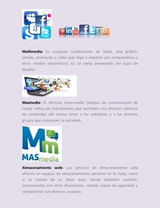 Multimedia: Es cualquier combinación de texto, arte gráfico,
sonido, animación y vídeo que llega a nosotros por computadora u
otros medios electrónicos. Es un tema presentado con lujos de
detalles.
Masmedia: El término mass-media (medios de comunicación de
masa) indica los instrumentos que permiten una difusión colectiva
de contenidos del mismo tenor a los individuos y a los diversos
grupos que componen la sociedad.
Almacenamiento web: Los servicios de almacenamiento web
ofrecen un espacio de almacenamiento personal en la nube, como
si se tratase de un disco duro, donde depositar archivos,
sincronizarlos con otros dispositivos, realizar copias de seguridad y
compartirlos con diversos usuarios.
 