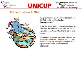 Colegio                                             Internet no es futuro, es
 Universitario de                                             presente
  Puebla                                          … no es simple Tecnología

          Cómo funciona la Web
                                 El "pegamento" que mantiene cohesionada
                                 la Web se llama hipertexto e
                                 hipervínculos.

                                 Este elemento es el que permite vincular los
                                 archivos electrónicos en la Web, de forma
                                 que se pueda “saltar” fácilmente de unos a
                                 otros.

                                 En la Web, paseas a través de páginas de
                                 información --es lo comúnmente conocido
                                 como explorar o navegar--conforme a lo
                                 que te interese en un determinado
                                 momento.
 