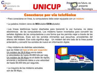 Colegio                                                          Internet no es futuro, es
 Universitario de                                                          presente
  Puebla                                                       … no es simple Tecnología

                     Conectarse por vía telefónica
    • Para conectarse en línea, tu computadora debe estar equipada con un módem.

    • La palabra módem viene de MOdulador/DEModulador.

    • Las líneas telefónicas fueron diseñadas para transmitir la voz humana, no datos
    electrónicos de las computadoras. Los módems fueron inventados para convertir las
    señales digitales de las computadoras a una forma que les permita viajar a través de las
    líneas telefónicas. Esos son los sonidos chirriantes que escuchas, procedentes del
    altavoz del módem. Ese ruido significa algo. Un módem del otro lado de la línea puede
    entenderlo y convertir los sonidos de nuevo en información digital.

    • Hay módems de distintas velocidades,
    que se miden en bps o bits por segundo:
    Un módem de 28,8 Kbps envía datos
    a velocidades de hasta 28.800 bits por seg.
    Un módem de 56 Kbps es el doble de rápido,
    enviando y recibiendo datos a una velocidad
    de hasta 56.000 bits por segundo.

    • La mayoría de los módems actuales
    son de 56 Kbps.
 