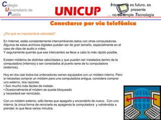 Colegio                                                                    Internet no es futuro, es
 Universitario de                                                                    presente
  Puebla                                                                 … no es simple Tecnología

                                Conectarse por vía telefónica
¿Por qué es importante la velocidad?

En Internet, estás constantemente intercambiando datos con otras computadoras.
Algunos de estos archivos digitales pueden ser de gran tamaño, especialmente en el
caso de clips de audio o vídeo.
Y seguramente querrás que ese intercambio se lleve a cabo lo más rápido posible.

Existen módems de distintas velocidades y que pueden ser instalados dentro de la
computadora (internos) o ser conectados al puerto serie de tu computadora
(externos).

Hoy en día casi todos los ordenadores vienen equipados con un módem interno. Pero
si necesitas comprar un módem para una computadora antigua, considera comprar
uno externo, dos razones:
• Son mucho más fáciles de instalar.
• Ocasionalmente el módem se queda bloqueado
y necesitará ser reiniciado.

Con un módem externo, sólo tienes que apagarlo y encenderlo de nuevo. Con uno
interno, la única forma de reiniciarlo es apagando la computadora y volviéndola a
prender, lo que lleva varios minutos.
 