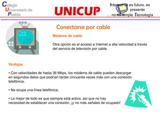 Colegio                                                            Internet no es futuro, es
 Universitario de                                                             presente
  Puebla                                                          … no es simple Tecnología


                                 Conectarse por cable
                               Módems de cable

                               Otra opción es el acceso a Internet a alta velocidad a través
                               del servicio de televisión por cable.



   Ventajas

   • Con velocidades de hasta 36 Mbps, los módems de cable pueden descargar
   en segundos datos que podrían tardar cincuenta veces más con una conexión
   telefónica.

   • No ocupa una línea telefónica.

   • Lo mejor de todo es que siempre está activo, así que no hay
   necesidad de establecer una conexión, ¡y no más señales de ocupado!
 