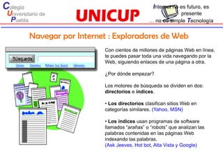 Colegio                                           Internet no es futuro, es
 Universitario de                                            presente
  Puebla                                         … no es simple Tecnología


          Navegar por Internet : Exploradores de Web
                             Con cientos de millones de páginas Web en línea,
                             te puedes pasar toda una vida navegando por la
                             Web, siguiendo enlaces de una página a otra.

                             ¿Por dónde empezar?

                             Los motores de búsqueda se dividen en dos:
                             directorios e índices.

                             • Los directorios clasifican sitios Web en
                             categorías similares. (Yahoo, MSN)

                             • Los índices usan programas de software
                             llamados “arañas” o “robots” que analizan las
                             palabras contenidas en las páginas Web
                             indexando las palabras.
                             (Ask Jeeves, Hot bot, Alta Vista y Google)
 