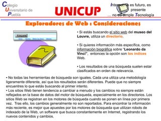 Colegio                                                           Internet no es futuro, es
 Universitario de                                                           presente
  Puebla                                                        … no es simple Tecnología

             Exploradores de Web : Consideraciones
                                             • Si estás buscando el sitio web del museo del
                                             Louvre, utiliza un directorio.

                                             • Si quieres información más específica, como
                                             información biográfica sobre “Leonardo da
                                             Vinci”, entonces la opción son los índices
                                             Web.

                                             • Los resultados de una búsqueda suelen estar
                                             clasificados en orden de relevancia.
 • No todas las herramientas de búsqueda son iguales. Cada una utiliza una metodología
 ligeramente diferente, así que los resultados serán diferentes. Puede que no siempre
 encuentres lo que estás buscando al primer intento.
 • Los sitios Web tienen tendencia a cambiar a menudo y los cambios no siempre están
 reflejados en la base de datos del motor de búsqueda, especialmente en los directorios. Los
 sitios Web se registran en los motores de búsqueda cuando se ponen en línea por primera
 vez. Tras ello, los cambios generalmente no son reportados. Para encontrar la información
 más reciente, es mejor que apuestes por los motores de búsqueda que utilizan robots de
 indexado de la Web, un software que busca constantemente en Internet, registrando los
 nuevos contenidos y cambios.
 