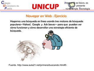 Colegio                                                 Internet no es futuro, es
 Universitario de                                                 presente
  Puebla                                              … no es simple Tecnología


                     Navegar en Web : Ejercicio
        Hagamos una búsqueda en línea usando tres motores de búsqueda
        populares--Yahoo!, Google y Ask Jeeves-- para que puedan ver
        cómo funcionan y cómo desarrollar una estrategia eficiente de
        búsqueda.




      Fuente. http://www.aula21.net/primera/buscando.htm#5
 