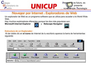 Colegio                                                             Internet no es futuro, es
 Universitario de                                                             presente
  Puebla                                                          … no es simple Tecnología

           Navegar por Internet : Exploradores de Web
   Un explorador de Web es un programa software que se utiliza para acceder a la World Wide
   Web.
   Hay muchos exploradores diferentes aunque los dos más populares son:
   Microsoft Internet Explorer          y Netscape Navigator


   Estructura de un Explorador:
   Al dar doble clic en el icono de Internet de tu escritorio aparece la barra de herramientas
   siguiente:
 