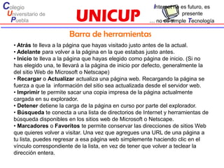 Colegio                                                    Internet no es futuro, es
 Universitario de                                                    presente
  Puebla                                                 … no es simple Tecnología

                         Barra de herramientas
   • Atrás te lleva a la página que hayas visitado justo antes de la actual.
   • Adelante para volver a la página en la que estabas justo antes.
   • Inicio te lleva a la página que hayas elegido como página de inicio. (Si no
   has elegido una, te llevará a la página de inicio por defecto, generalmente la
   del sitio Web de Microsoft o Netscape)
   • Recargar o Actualizar actualiza una página web. Recargando la página se
   fuerza a que la información del sitio sea actualizada desde el servidor web.
   • Imprimir te permite sacar una copia impresa de la página actualmente
   cargada en su explorador.
   • Detener detiene la carga de la página en curso por parte del explorador.
   • Búsqueda te conecta a una lista de directorios de Internet y herramientas de
   búsqueda disponibles en los sitios web de Microsoft o Netscape.
   • Marcadores o Favoritos te permite conservar las direcciones de sitios Web
   que quieres volver a visitar. Una vez que agregues una URL de una página a
   tu lista, puedes regresar a esa página web simplemente haciendo clic en el
   vínculo correspondiente de la lista, en vez de tener que volver a teclear la
   dirección entera.
 