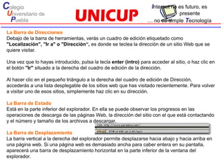 Colegio                                                              Internet no es futuro, es
 Universitario de                                                               presente
  Puebla                                                            … no es simple Tecnología

 La Barra de Direcciones
 Debajo de la barra de herramientas, verás un cuadro de edición etiquetado como
 "Localización", "Ir a" o "Dirección“, es donde se teclea la dirección de un sitio Web que se
 quiere visitar.

 Una vez que lo hayas introducido, pulsa la tecla enter (intro) para acceder al sitio, o haz clic en
 el botón "Ir" situado a la derecha del cuadro de edición de la dirección.

 Al hacer clic en el pequeño triángulo a la derecha del cuadro de edición de Dirección,
 accederás a una lista desplegable de los sitios web que has visitado recientemente. Para volver
 a visitar uno de esos sitios, simplemente haz clic en su dirección.

 La Barra de Estado
 Está en la parte inferior del explorador. En ella se puede observar los progresos en las
 operaciones de descarga de las páginas Web, la dirección del sitio con el que está contactando
 y el número y tamaño de los archivos a descargar.

 La Barra de Desplazamiento
 La barra vertical a la derecha del explorador permite desplazarse hacia abajo y hacia arriba en
 una página web. Si una página web es demasiado ancha para caber entera en su pantalla,
 aparecerá una barra de desplazamiento horizontal en la parte inferior de la ventana del
 explorador.
 