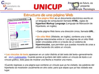 Colegio                                                           Internet no es futuro, es
 Universitario de                                                            presente
  Puebla                                                         … no es simple Tecnología

                     Estructura de una página Web
                                 • Una página Web es un documento electrónico escrito en
                                 un lenguaje de computación llamado HTML, siglas de
                                 Hypertext Markup Language (Lenguaje de Marcación de
                                 Hipertexto, en inglés).

                                 • Cada página Web tiene una dirección única, llamada URL .

                                 • Un sitio Web (Website, en inglés), contiene una o más
                                 páginas relacionadas entre sí. Las páginas de un sitio Web
                                 están vinculadas entre sí a través de un sistema de
                                 hipervínculos, que permiten que puedas moverte de unas a
                                 otras haciendo clic sobre un vínculo.


  • Los vínculos de texto aparecen en un color distinto al del resto del texto--generalmente
  en azul y subrayados. Cuando pones el puntero del ratón sobre un vínculo de texto o un
  vínculo gráfico, éste pasa de mostrar una flecha a mostrar una mano.

  •Cuando regresas a una página que contiene un vínculo que ya ha visitado, las palabras del
  hipertexto se mostrarán usualmente en otro color, para que sepas que ya has visitado ese
  lugar.
 