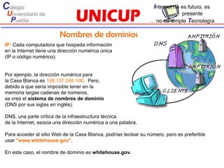 Colegio                                                           Internet no es futuro, es
 Universitario de                                                           presente
  Puebla                                                        … no es simple Tecnología

                         Nombres de dominios
IP: Cada computadora que hospeda información
en la Internet tiene una dirección numérica única
(IP o código numérico).


Por ejemplo, la dirección numérica para
la Casa Blanca es 198.137.240.100. Pero,
debido a que sería imposible tener en la
memoria largas cadenas de números,
se creó el sistema de nombres de dominio
(DNS por sus siglas en inglés).

DNS, una parte crítica de la infraestructura técnica
de la Internet, asocia una dirección numérica a una palabra.

Para acceder al sitio Web de la Casa Blanca, podrías teclear su número, pero es preferible
usar "www.whitehouse.gov".

En este caso, el nombre de dominio es whitehouse.gov.
 