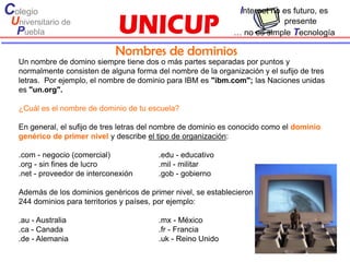 Colegio                                                           Internet no es futuro, es
 Universitario de                                                           presente
  Puebla                                                        … no es simple Tecnología

                               Nombres de dominios
   Un nombre de domino siempre tiene dos o más partes separadas por puntos y
   normalmente consisten de alguna forma del nombre de la organización y el sufijo de tres
   letras. Por ejemplo, el nombre de dominio para IBM es "ibm.com"; las Naciones unidas
   es "un.org".

   ¿Cuál es el nombre de dominio de tu escuela?

   En general, el sufijo de tres letras del nombre de dominio es conocido como el dominio
   genérico de primer nivel y describe el tipo de organización:

   .com - negocio (comercial)             .edu - educativo
   .org - sin fines de lucro              .mil - militar
   .net - proveedor de interconexión      .gob - gobierno

   Además de los dominios genéricos de primer nivel, se establecieron
   244 dominios para territorios y países, por ejemplo:

   .au - Australia                        .mx - México
   .ca - Canada                           .fr - Francia
   .de - Alemania                         .uk - Reino Unido
 