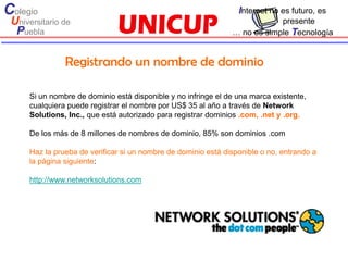 Colegio                                                           Internet no es futuro, es
 Universitario de                                                           presente
  Puebla                                                        … no es simple Tecnología


                Registrando un nombre de dominio

      Si un nombre de dominio está disponible y no infringe el de una marca existente,
      cualquiera puede registrar el nombre por US$ 35 al año a través de Network
      Solutions, Inc., que está autorizado para registrar dominios .com, .net y .org.

      De los más de 8 millones de nombres de dominio, 85% son dominios .com

      Haz la prueba de verificar si un nombre de dominio está disponible o no, entrando a
      la página siguiente:

      http://www.networksolutions.com
 