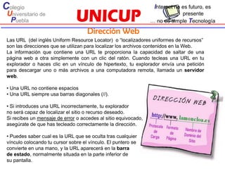 Colegio                                                           Internet no es futuro, es
 Universitario de                                                            presente
  Puebla                                                         … no es simple Tecnología

                                     Dirección Web
 Las URL (del inglés Uniform Resource Locator) o “localizadores uniformes de recursos”
 son las direcciones que se utilizan para localizar los archivos contenidos en la Web.
 La información que contiene una URL te proporciona la capacidad de saltar de una
 página web a otra simplemente con un clic del ratón. Cuando tecleas una URL en tu
 explorador o haces clic en un vínculo de hipertexto, tu explorador envía una petición
 para descargar uno o más archivos a una computadora remota, llamada un servidor
 web.

 • Una URL no contiene espacios
 • Una URL siempre usa barras diagonales (//).

 • Si introduces una URL incorrectamente, tu explorador
 no será capaz de localizar el sitio o recurso deseado.
 Si recibes un mensaje de error o accedes al sitio equivocado,
 asegúrate de que has tecleado correctamente la dirección.

 • Puedes saber cual es la URL que se oculta tras cualquier
 vínculo colocando tu cursor sobre el vínculo. El puntero se
 convierte en una mano, y la URL aparecerá en la barra
 de estado, normalmente situada en la parte inferior de
 su pantalla.
 