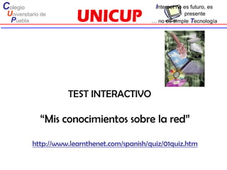 Colegio                                         Internet no es futuro, es
 Universitario de                                          presente
  Puebla                                       … no es simple Tecnología




                     TEST INTERACTIVO

              “Mis conocimientos sobre la red”

           http://www.learnthenet.com/spanish/quiz/01quiz.htm
 