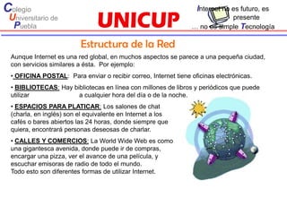 Colegio                                                           Internet no es futuro, es
 Universitario de                                                           presente
  Puebla                                                        … no es simple Tecnología

                         Estructura de la Red
 Aunque Internet es una red global, en muchos aspectos se parece a una pequeña ciudad,
 con servicios similares a ésta. Por ejemplo:
 • OFICINA POSTAL: Para enviar o recibir correo, Internet tiene oficinas electrónicas.
 • BIBLIOTECAS: Hay bibliotecas en línea con millones de libros y periódicos que puede
 utilizar             a cualquier hora del día o de la noche.
 • ESPACIOS PARA PLATICAR: Los salones de chat
 (charla, en inglés) son el equivalente en Internet a los
 cafés o bares abiertos las 24 horas, donde siempre que
 quiera, encontrará personas deseosas de charlar.
 • CALLES Y COMERCIOS: La World Wide Web es como
 una gigantesca avenida, donde puede ir de compras,
 encargar una pizza, ver el avance de una película, y
 escuchar emisoras de radio de todo el mundo.
 Todo esto son diferentes formas de utilizar Internet.
 