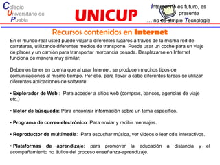 Colegio                                                            Internet no es futuro, es
 Universitario de                                                            presente
  Puebla                                                         … no es simple Tecnología

                     Recursos contenidos en Internet
  En el mundo real usted puede viajar a diferentes lugares a través de la misma red de
  carreteras, utilizando diferentes medios de transporte. Puede usar un coche para un viaje
  de placer y un camión para transportar mercancía pesada. Desplazarse en Internet
  funciona de manera muy similar.

  Debemos tener en cuenta que al usar Internet, se producen muchos tipos de
  comunicaciones al mismo tiempo. Por ello, para llevar a cabo diferentes tareas se utilizan
  diferentes aplicaciones de software:

  • Explorador de Web : Para acceder a sitios web (compras, bancos, agencias de viaje
  etc.)

  • Motor de búsqueda: Para encontrar información sobre un tema específico.

  • Programa de correo electrónico: Para enviar y recibir mensajes.

  • Reproductor de multimedia: Para escuchar música, ver videos o leer cd’s interactivos.

  • Plataformas de aprendizaje: para promover la educación                a   distancia   y    el
  acompañamiento no áulico del proceso enseñanza-aprendizaje.
 
