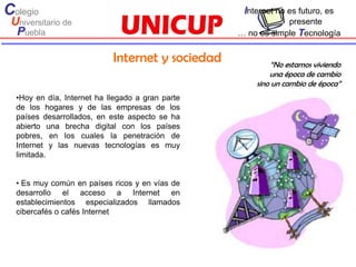 Colegio                                            Internet no es futuro, es
 Universitario de                                             presente
  Puebla                                          … no es simple Tecnología


                            Internet y sociedad            “No estamos viviendo
                                                          una época de cambio
                                                      sino un cambio de época”
  •Hoy en día, Internet ha llegado a gran parte
  de los hogares y de las empresas de los
  países desarrollados, en este aspecto se ha
  abierto una brecha digital con los países
  pobres, en los cuales la penetración de
  Internet y las nuevas tecnologías es muy
  limitada.


  • Es muy común en países ricos y en vías de
  desarrollo el acceso a Internet en
  establecimientos especializados llamados
  cibercafés o cafés Internet
 