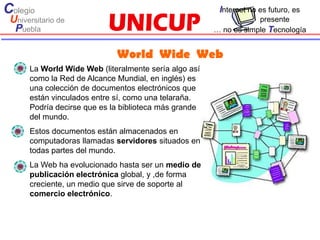 Colegio                                                 Internet no es futuro, es
 Universitario de                                                  presente
  Puebla                                               … no es simple Tecnología


                             World Wide Web
      La World Wide Web (literalmente sería algo así
      como la Red de Alcance Mundial, en inglés) es
      una colección de documentos electrónicos que
      están vinculados entre sí, como una telaraña.
      Podría decirse que es la biblioteca más grande
      del mundo.
      Estos documentos están almacenados en
      computadoras llamadas servidores situados en
      todas partes del mundo.
      La Web ha evolucionado hasta ser un medio de
      publicación electrónica global, y ,de forma
      creciente, un medio que sirve de soporte al
      comercio electrónico.
 